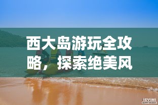西大島游玩全攻略，探索絕美風(fēng)光與體驗絕佳體驗